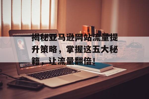 揭秘亚马逊网站流量提升策略,掌握这五大秘籍,让流量翻倍! 揭秘亚马逊网站流量提升策略,掌握这五大秘籍,让流量翻倍!