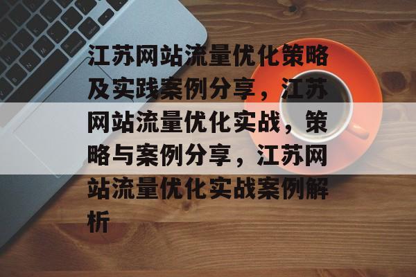 江苏网站流量优化策略及实践案例分享,江苏网站流量优化实战,策略与案例分享,江苏网站流量优化实战案例解析 江苏网站流量优化策略及实践案例分享,江苏网站流量优化实战,策略与案例分享,江苏网站流量优化实战案例解析
