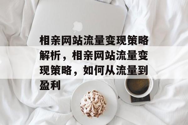 相亲网站流量变现策略解析,相亲网站流量变现策略,如何从流量到盈利 相亲网站流量变现策略解析,相亲网站流量变现策略,如何从流量到盈利
