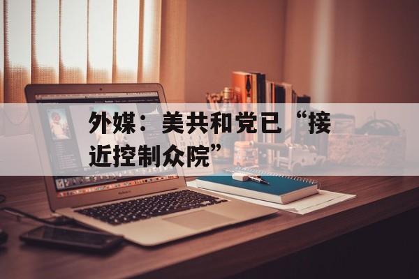 外媒:美共和党已“接近控制众院” 外媒:美共和党已“接近控制众院”