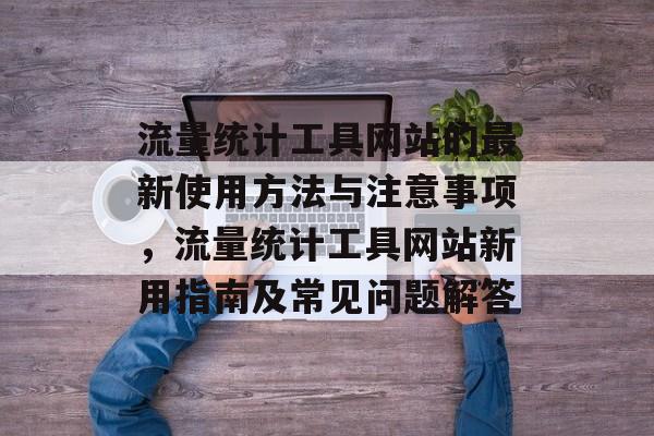 流量统计工具网站的最新使用方法与注意事项,流量统计工具网站新用指南及常见问题解答 流量统计工具网站的最新使用方法与注意事项,流量统计工具网站新用指南及常见问题解答