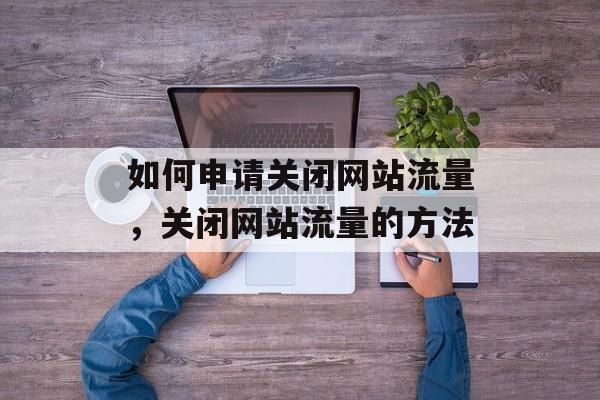 如何申请关闭网站流量,关闭网站流量的方法 如何申请关闭网站流量,关闭网站流量的方法