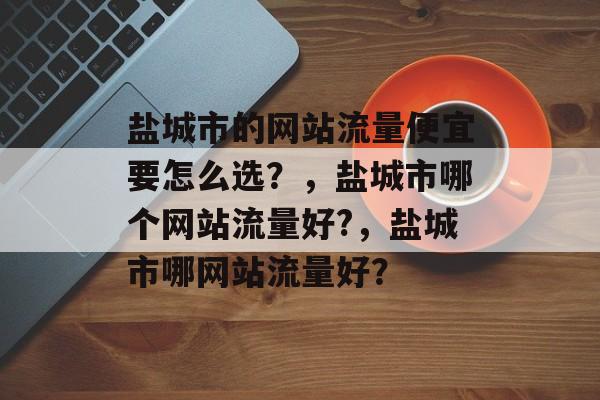 盐城市的网站流量便宜要怎么选？，盐城市哪个网站流量好?，盐城市哪网站流量好？