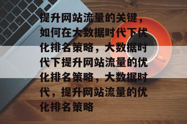 提升网站流量的关键,如何在大数据时代下优化排名策略,大数据时代下提升网站流量的优化排名策略,大数据时代,提升网站流量的优化排名策略 提升网站流量的关键,如何在大数据时代下优化排名策略,大数据时代下提升网站流量的优化排名策略,大数据时代,提升网站流量的优化排名策略
