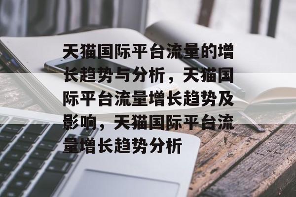 天猫国际平台流量的增长趋势与分析,天猫国际平台流量增长趋势及影响,天猫国际平台流量增长趋势分析 天猫国际平台流量的增长趋势与分析,天猫国际平台流量增长趋势及影响,天猫国际平台流量增长趋势分析