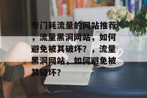 专门耗流量的网站推荐，流量黑洞网站，如何避免被其破坏？，流量黑洞网站，如何避免被其破坏？