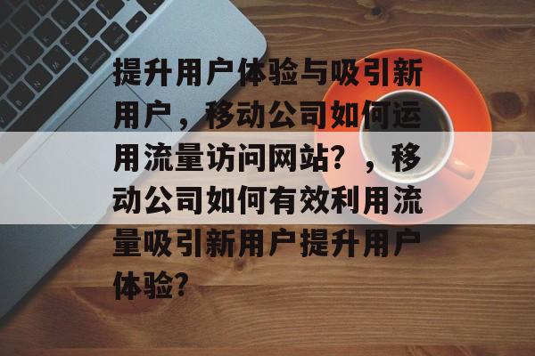 提升用户体验与吸引新用户，移动公司如何运用流量访问网站？，移动公司如何有效利用流量吸引新用户提升用户体验?