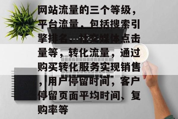 网站流量的三个等级,平台流量,包括搜索引擎排名、社交媒体点击量等,转化流量,通过购买转化服务实现销售,用户停留时间,客户停留页面平均时间、复购率等 网站流量的三个等级,平台流量,包括搜索引擎排名、社交媒体点击量等,转化流量,通过购买转化服务实现销售,用户停留时间,客户停留页面平均时间、复购率等