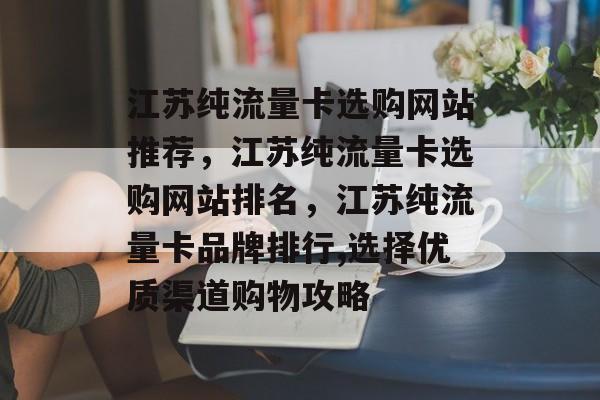 江苏纯流量卡选购网站推荐,江苏纯流量卡选购网站排名,江苏纯流量卡品牌排行,选择优质渠道购物攻略 江苏纯流量卡选购网站推荐,江苏纯流量卡选购网站排名,江苏纯流量卡品牌排行,选择优质渠道购物攻略