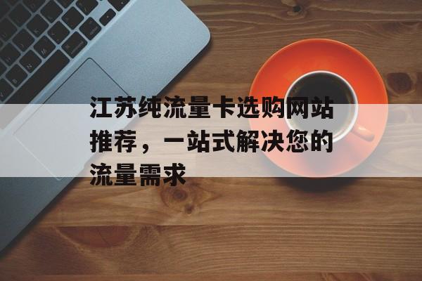 江苏纯流量卡选购网站推荐,一站式解决您的流量需求 江苏纯流量卡选购网站推荐,一站式解决您的流量需求