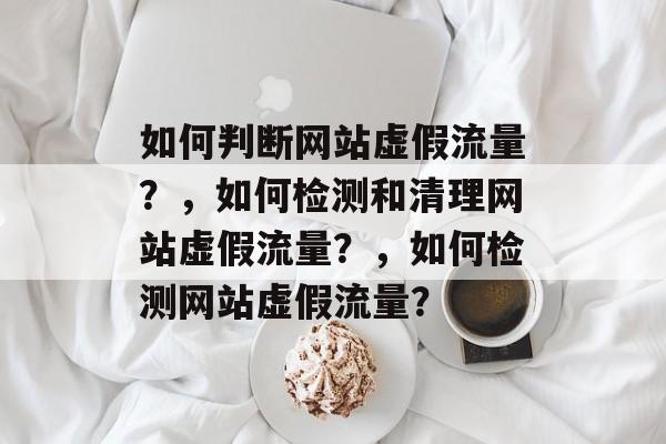 如何判断网站虚假流量?,如何检测和清理网站虚假流量?,如何检测网站虚假流量? 如何判断网站虚假流量?,如何检测和清理网站虚假流量?,如何检测网站虚假流量?