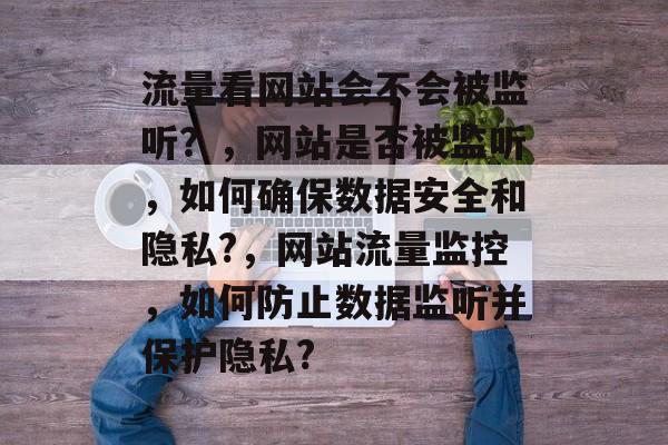 流量看网站会不会被监听?,网站是否被监听,如何确保数据安全和隐私?,网站流量监控,如何防止数据监听并保护隐私? 流量看网站会不会被监听?,网站是否被监听,如何确保数据安全和隐私?,网站流量监控,如何防止数据监听并保护隐私?