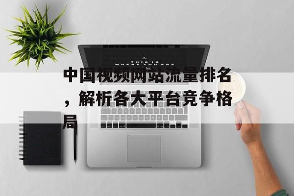 中国视频网站流量排名,解析各大平台竞争格局 中国视频网站流量排名,解析各大平台竞争格局