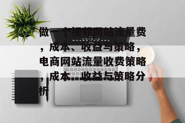 做一个视频网站流量费,成本、收益与策略,电商网站流量收费策略,成本、收益与策略分析 做一个视频网站流量费,成本、收益与策略,电商网站流量收费策略,成本、收益与策略分析