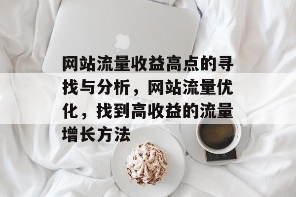 网站流量收益高点的寻找与分析,网站流量优化,找到高收益的流量增长方法 网站流量收益高点的寻找与分析,网站流量优化,找到高收益的流量增长方法