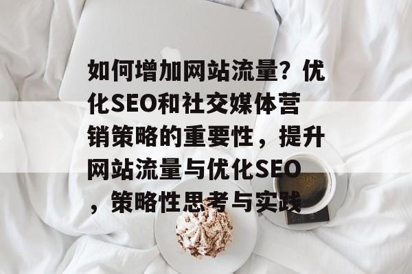 如何增加网站流量?优化SEO和社交媒体营销策略的重要性,提升网站流量与优化SEO,策略性思考与实践 如何增加网站流量?优化SEO和社交媒体营销策略的重要性,提升网站流量与优化SEO,策略性思考与实践
