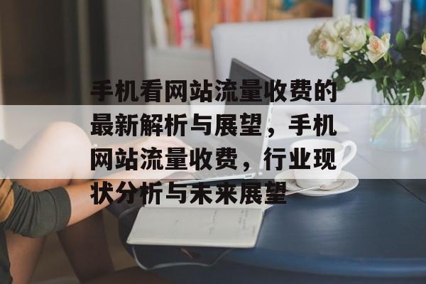 手机看网站流量收费的最新解析与展望,手机网站流量收费,行业现状分析与未来展望 手机看网站流量收费的最新解析与展望,手机网站流量收费,行业现状分析与未来展望