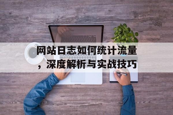 网站日志如何统计流量,深度解析与实战技巧 网站日志如何统计流量,深度解析与实战技巧