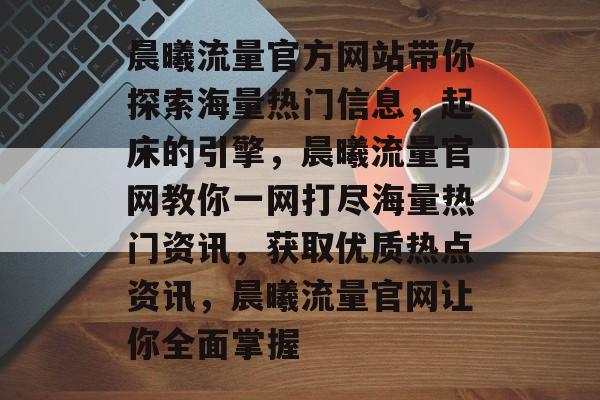 晨曦流量官方网站带你探索海量热门信息,起床的引擎,晨曦流量官网教你一网打尽海量热门资讯,获取优质热点资讯,晨曦流量官网让你全面掌握 晨曦流量官方网站带你探索海量热门信息,起床的引擎,晨曦流量官网教你一网打尽海量热门资讯,获取优质热点资讯,晨曦流量官网让你全面掌握