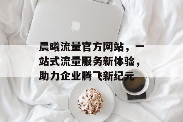 晨曦流量官方网站,一站式流量服务新体验,助力企业腾飞新纪元 晨曦流量官方网站,一站式流量服务新体验,助力企业腾飞新纪元
