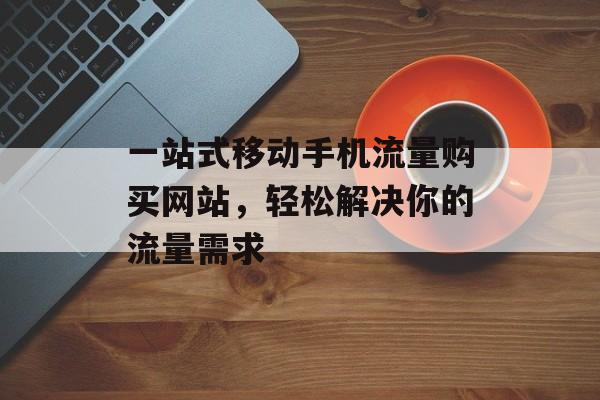 一站式移动手机流量购买网站,轻松解决你的流量需求 一站式移动手机流量购买网站,轻松解决你的流量需求