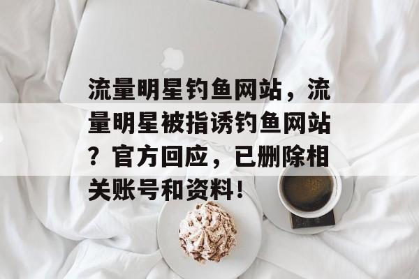 流量明星钓鱼网站,流量明星被指诱钓鱼网站?官方回应,已删除相关账号和资料! 流量明星钓鱼网站,流量明星被指诱钓鱼网站?官方回应,已删除相关账号和资料!