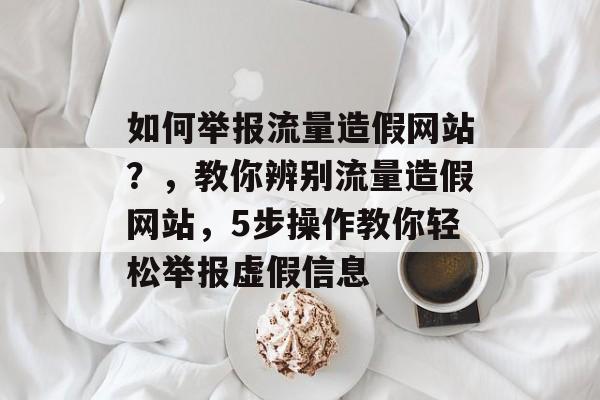 如何举报流量造假网站？，教你辨别流量造假网站，5步操作教你轻松举报虚假信息