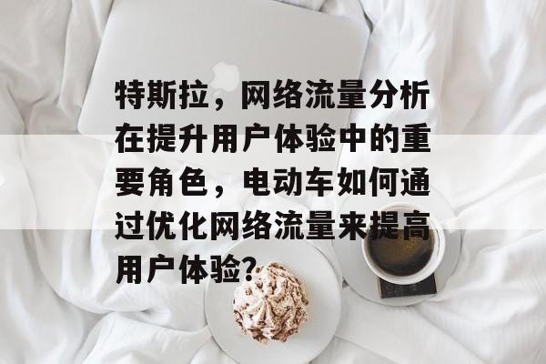 特斯拉,网络流量分析在提升用户体验中的重要角色,电动车如何通过优化网络流量来提高用户体验? 特斯拉,网络流量分析在提升用户体验中的重要角色,电动车如何通过优化网络流量来提高用户体验?