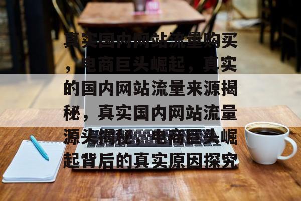 真实国内网站流量购买,电商巨头崛起,真实的国内网站流量来源揭秘,真实国内网站流量源头揭秘,电商巨头崛起背后的真实原因探究 真实国内网站流量购买,电商巨头崛起,真实的国内网站流量来源揭秘,真实国内网站流量源头揭秘,电商巨头崛起背后的真实原因探究