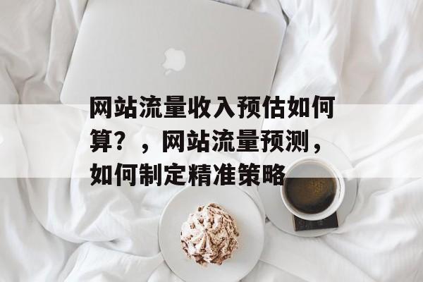 网站流量收入预估如何算？，网站流量预测，如何制定精准策略