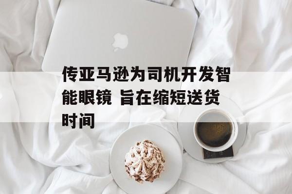 传亚马逊为司机开发智能眼镜 旨在缩短送货时间 传亚马逊为司机开发智能眼镜 旨在缩短送货时间