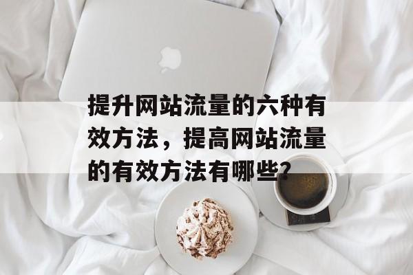 提升网站流量的六种有效方法,提高网站流量的有效方法有哪些? 提升网站流量的六种有效方法,提高网站流量的有效方法有哪些?
