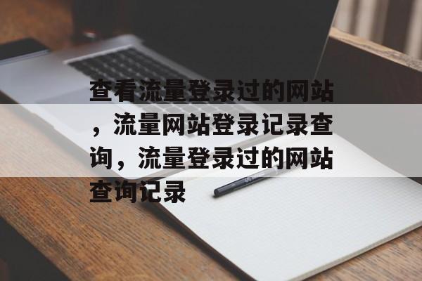 查看流量登录过的网站,流量网站登录记录查询,流量登录过的网站查询记录 查看流量登录过的网站,流量网站登录记录查询,流量登录过的网站查询记录