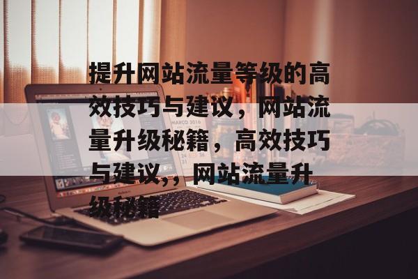 提升网站流量等级的高效技巧与建议,网站流量升级秘籍,高效技巧与建议,,网站流量升级秘籍 提升网站流量等级的高效技巧与建议,网站流量升级秘籍,高效技巧与建议,,网站流量升级秘籍