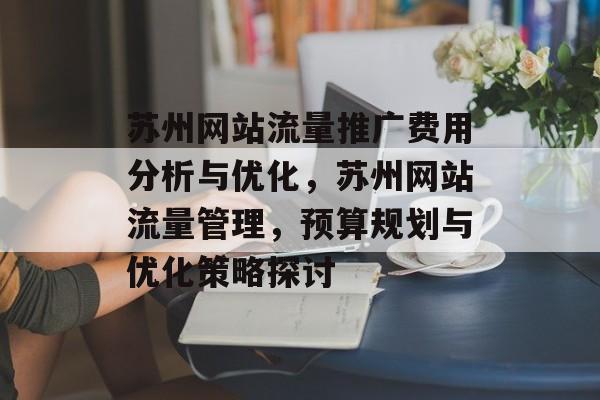 苏州网站流量推广费用分析与优化,苏州网站流量管理,预算规划与优化策略探讨 苏州网站流量推广费用分析与优化,苏州网站流量管理,预算规划与优化策略探讨