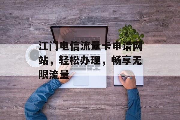 江门电信流量卡申请网站,轻松办理,畅享无限流量 江门电信流量卡申请网站,轻松办理,畅享无限流量