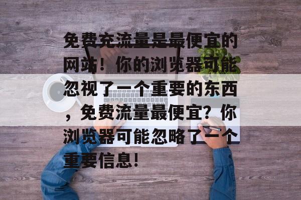 免费充流量是最便宜的网站!你的浏览器可能忽视了一个重要的东西,免费流量最便宜?你浏览器可能忽略了一个重要信息! 免费充流量是最便宜的网站!你的浏览器可能忽视了一个重要的东西,免费流量最便宜?你浏览器可能忽略了一个重要信息!