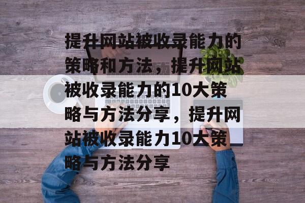 提升网站被收录能力的策略和方法,提升网站被收录能力的10大策略与方法分享,提升网站被收录能力10大策略与方法分享 提升网站被收录能力的策略和方法,提升网站被收录能力的10大策略与方法分享,提升网站被收录能力10大策略与方法分享