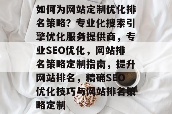 如何为网站定制优化排名策略?专业化搜索引擎优化服务提供商,专业SEO优化,网站排名策略定制指南,提升网站排名,精确SEO优化技巧与网站排名策略定制 如何为网站定制优化排名策略?专业化搜索引擎优化服务提供商,专业SEO优化,网站排名策略定制指南,提升网站排名,精确SEO优化技巧与网站排名策略定制