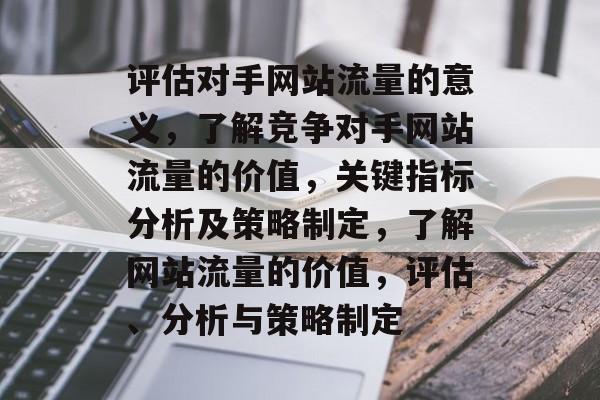 评估对手网站流量的意义,了解竞争对手网站流量的价值,关键指标分析及策略制定,了解网站流量的价值,评估、分析与策略制定 评估对手网站流量的意义,了解竞争对手网站流量的价值,关键指标分析及策略制定,了解网站流量的价值,评估、分析与策略制定