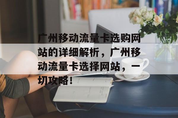 广州移动流量卡选购网站的详细解析,广州移动流量卡选择网站,一切攻略! 广州移动流量卡选购网站的详细解析,广州移动流量卡选择网站,一切攻略!