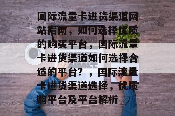 国际流量卡进货渠道网站指南，如何选择优质的购买平台，国际流量卡进货渠道如何选择合适的平台？，国际流量卡进货渠道选择，优质购平台及平台解析