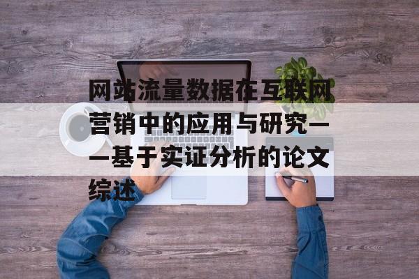 网站流量数据在互联网营销中的应用与研究——基于实证分析的论文综述 网站流量数据在互联网营销中的应用与研究——基于实证分析的论文综述