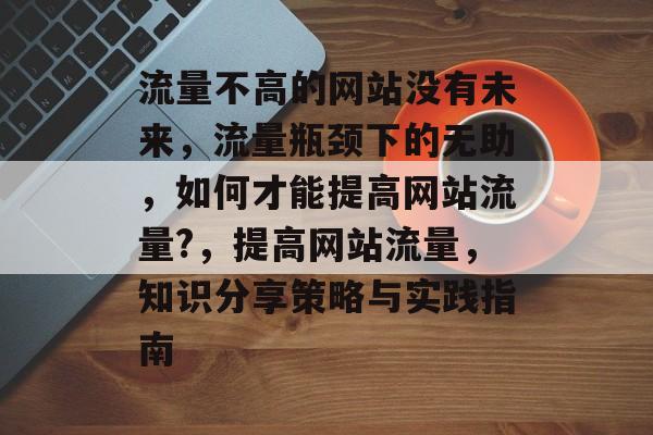 流量不高的网站没有未来,流量瓶颈下的无助,如何才能提高网站流量?,提高网站流量,知识分享策略与实践指南 流量不高的网站没有未来,流量瓶颈下的无助,如何才能提高网站流量?,提高网站流量,知识分享策略与实践指南