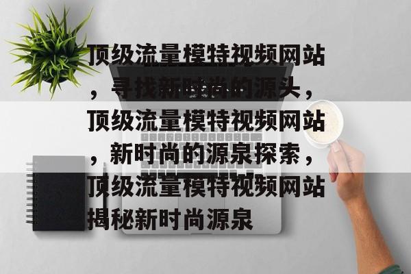 顶级流量模特视频网站,寻找新时尚的源头,顶级流量模特视频网站,新时尚的源泉探索,顶级流量模特视频网站揭秘新时尚源泉 顶级流量模特视频网站,寻找新时尚的源头,顶级流量模特视频网站,新时尚的源泉探索,顶级流量模特视频网站揭秘新时尚源泉