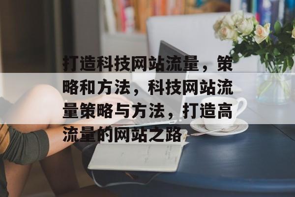 打造科技网站流量,策略和方法,科技网站流量策略与方法,打造高流量的网站之路 打造科技网站流量,策略和方法,科技网站流量策略与方法,打造高流量的网站之路