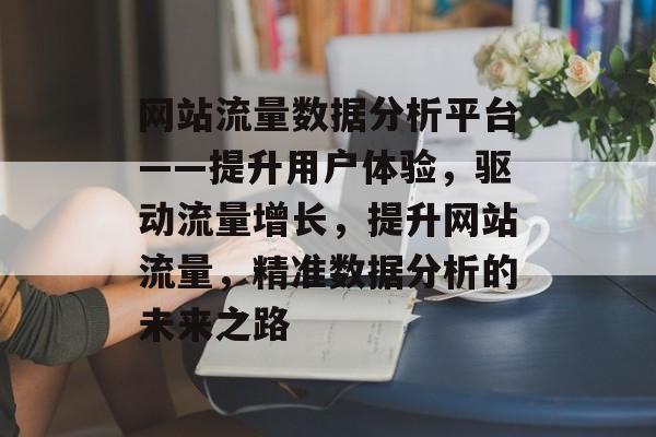 网站流量数据分析平台——提升用户体验,驱动流量增长,提升网站流量,精准数据分析的未来之路 网站流量数据分析平台——提升用户体验,驱动流量增长,提升网站流量,精准数据分析的未来之路