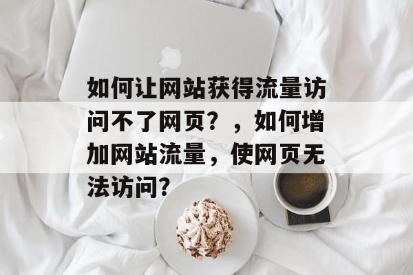 如何让网站获得流量访问不了网页?,如何增加网站流量,使网页无法访问? 如何让网站获得流量访问不了网页?,如何增加网站流量,使网页无法访问?