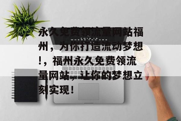 永久免费领流量网站福州,为你打造流动梦想!,福州永久免费领流量网站,让你的梦想立刻实现! 永久免费领流量网站福州,为你打造流动梦想!,福州永久免费领流量网站,让你的梦想立刻实现!