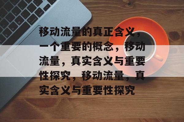 移动流量的真正含义,一个重要的概念,移动流量,真实含义与重要性探究,移动流量,真实含义与重要性探究 移动流量的真正含义,一个重要的概念,移动流量,真实含义与重要性探究,移动流量,真实含义与重要性探究